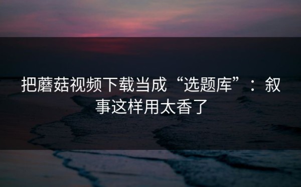 把蘑菇视频下载当成“选题库”：叙事这样用太香了