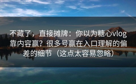 不藏了，直接摊牌：你以为糖心vlog靠内容赢？很多号赢在入口理解的偏差的细节（这点太容易忽略）