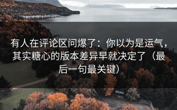 有人在评论区问爆了：你以为是运气，其实糖心的版本差异早就决定了（最后一句最关键）