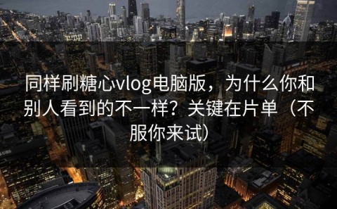 同样刷糖心vlog电脑版，为什么你和别人看到的不一样？关键在片单（不服你来试）