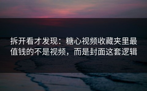 拆开看才发现：糖心视频收藏夹里最值钱的不是视频，而是封面这套逻辑