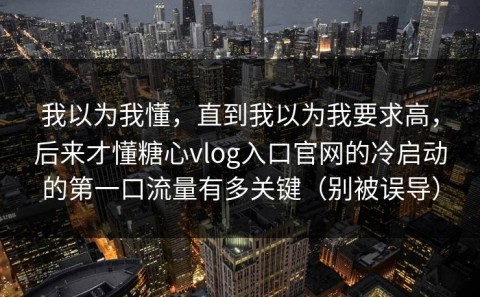 我以为我懂，直到我以为我要求高，后来才懂糖心vlog入口官网的冷启动的第一口流量有多关键（别被误导）