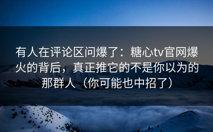 有人在评论区问爆了：糖心tv官网爆火的背后，真正推它的不是你以为的那群人（你可能也中招了）