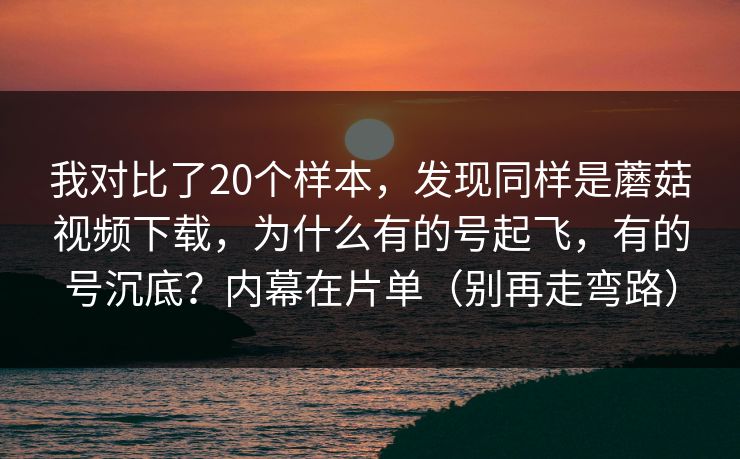 我对比了20个样本，发现同样是蘑菇视频下载，为什么有的号起飞，有的号沉底？内幕在片单（别再走弯路）
