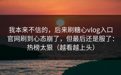 我本来不信的，后来刷糖心vlog入口官网刷到心态崩了，但最后还是服了：热榜太狠（越看越上头）