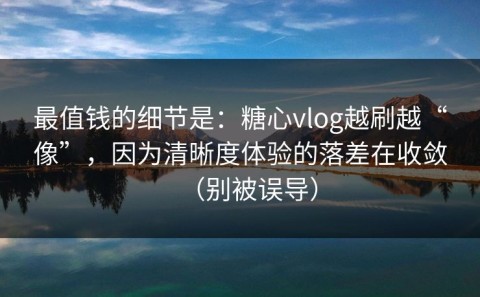 最值钱的细节是：糖心vlog越刷越“像”，因为清晰度体验的落差在收敛（别被误导）