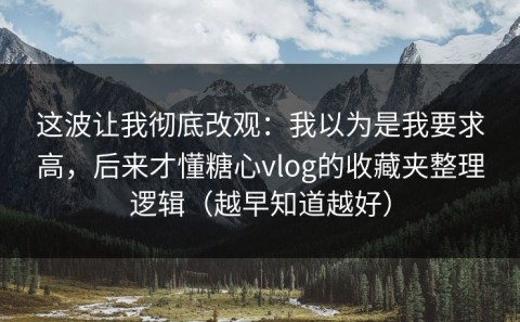这波让我彻底改观：我以为是我要求高，后来才懂糖心vlog的收藏夹整理逻辑（越早知道越好）