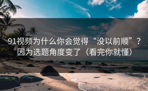 91视频为什么你会觉得“没以前顺”？因为选题角度变了（看完你就懂）