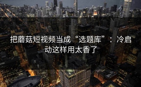 把蘑菇短视频当成“选题库”：冷启动这样用太香了