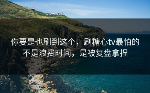 你要是也刷到这个，刷糖心tv最怕的不是浪费时间，是被复盘拿捏