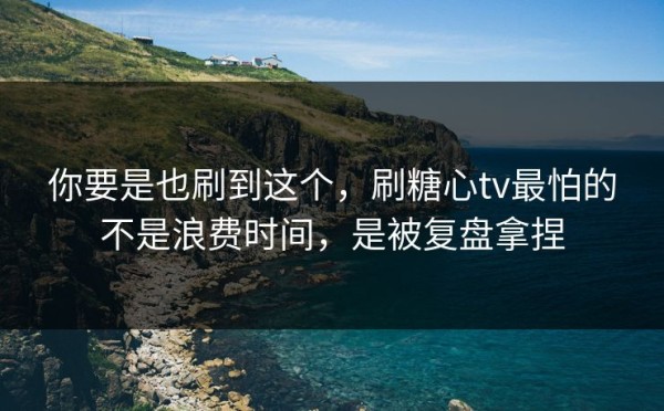 你要是也刷到这个，刷糖心tv最怕的不是浪费时间，是被复盘拿捏