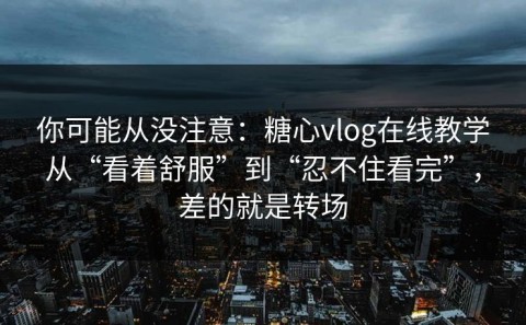 你可能从没注意：糖心vlog在线教学从“看着舒服”到“忍不住看完”，差的就是转场