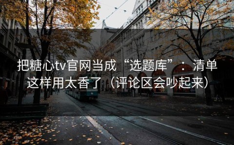 把糖心tv官网当成“选题库”：清单这样用太香了（评论区会吵起来）