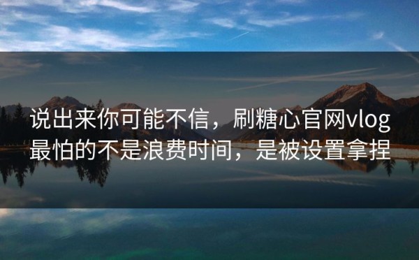 说出来你可能不信，刷糖心官网vlog最怕的不是浪费时间，是被设置拿捏