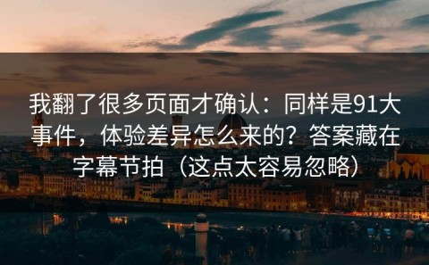 我翻了很多页面才确认：同样是91大事件，体验差异怎么来的？答案藏在字幕节拍（这点太容易忽略）