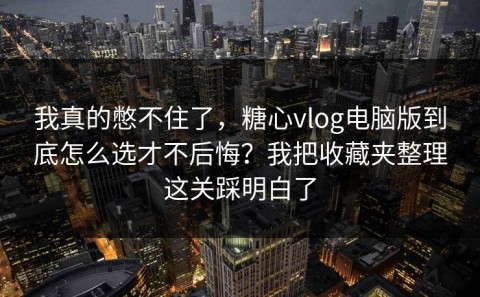 我真的憋不住了，糖心vlog电脑版到底怎么选才不后悔？我把收藏夹整理这关踩明白了