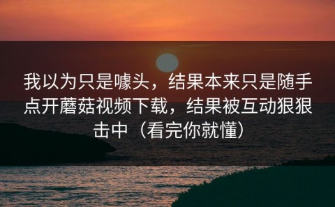 我以为只是噱头，结果本来只是随手点开蘑菇视频下载，结果被互动狠狠击中（看完你就懂）