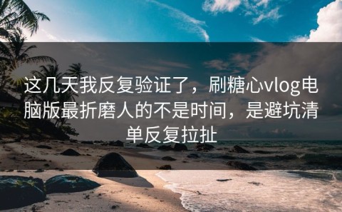这几天我反复验证了，刷糖心vlog电脑版最折磨人的不是时间，是避坑清单反复拉扯