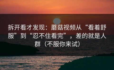 拆开看才发现：蘑菇视频从“看着舒服”到“忍不住看完”，差的就是人群（不服你来试）