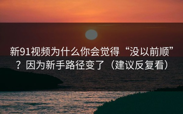 新91视频为什么你会觉得“没以前顺”？因为新手路径变了（建议反复看）