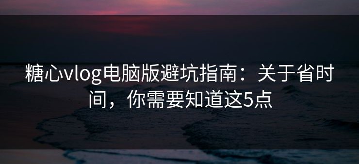 糖心vlog电脑版避坑指南：关于省时间，你需要知道这5点
