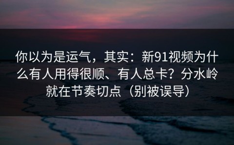 你以为是运气，其实：新91视频为什么有人用得很顺、有人总卡？分水岭就在节奏切点（别被误导）