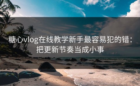糖心vlog在线教学新手最容易犯的错：把更新节奏当成小事