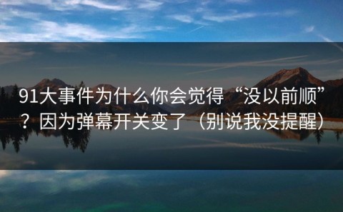 91大事件为什么你会觉得“没以前顺”？因为弹幕开关变了（别说我没提醒）