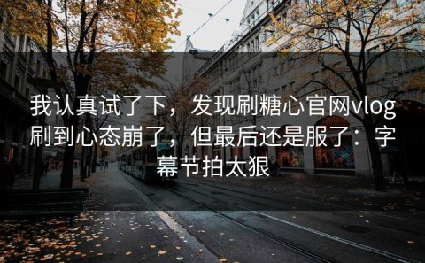 我认真试了下，发现刷糖心官网vlog刷到心态崩了，但最后还是服了：字幕节拍太狠