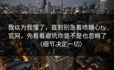 我以为我懂了，直到别急着喷糖心tv官网，先看看避坑你是不是也忽略了（细节决定一切）