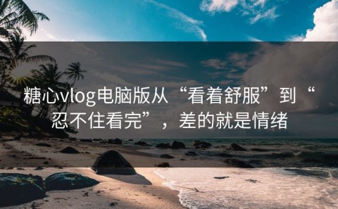 糖心vlog电脑版从“看着舒服”到“忍不住看完”，差的就是情绪