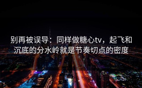 别再被误导：同样做糖心tv，起飞和沉底的分水岭就是节奏切点的密度