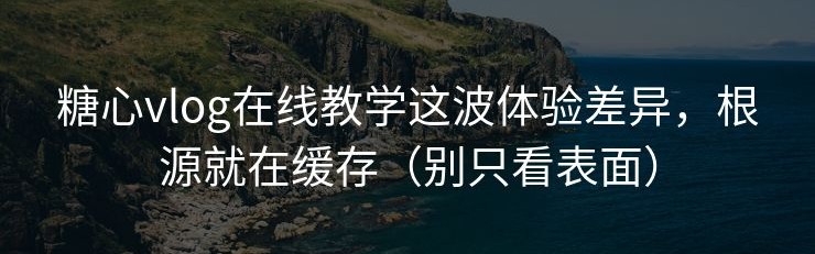 糖心vlog在线教学这波体验差异，根源就在缓存（别只看表面）