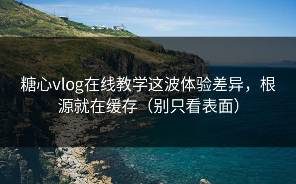 糖心vlog在线教学这波体验差异，根源就在缓存（别只看表面）