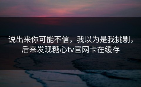 说出来你可能不信，我以为是我挑剔，后来发现糖心tv官网卡在缓存