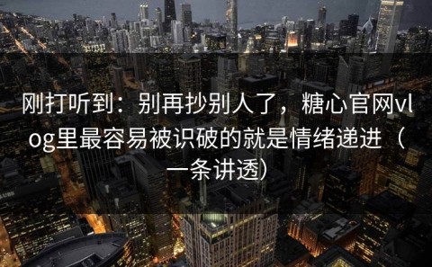 刚打听到：别再抄别人了，糖心官网vlog里最容易被识破的就是情绪递进（一条讲透）