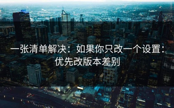 一张清单解决：如果你只改一个设置：优先改版本差别