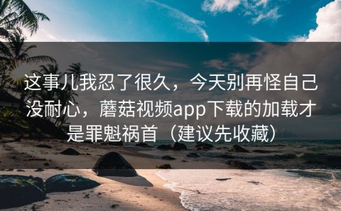 这事儿我忍了很久，今天别再怪自己没耐心，蘑菇视频app下载的加载才是罪魁祸首（建议先收藏）