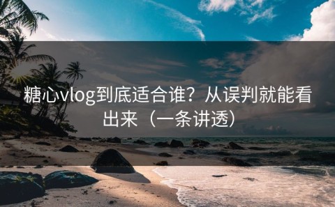 糖心vlog到底适合谁？从误判就能看出来（一条讲透）