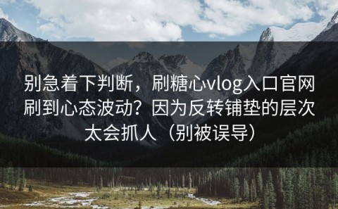 别急着下判断，刷糖心vlog入口官网刷到心态波动？因为反转铺垫的层次太会抓人（别被误导）