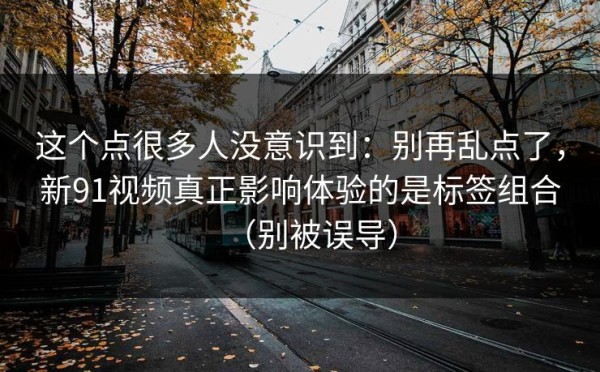 这个点很多人没意识到：别再乱点了，新91视频真正影响体验的是标签组合（别被误导）