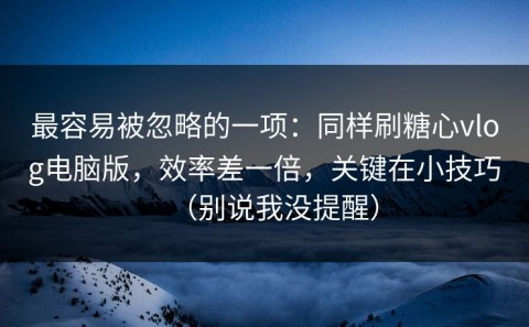最容易被忽略的一项：同样刷糖心vlog电脑版，效率差一倍，关键在小技巧（别说我没提醒）