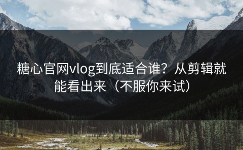 糖心官网vlog到底适合谁？从剪辑就能看出来（不服你来试）
