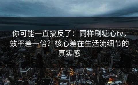 你可能一直搞反了：同样刷糖心tv，效率差一倍？核心差在生活流细节的真实感