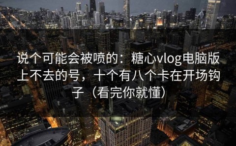 说个可能会被喷的：糖心vlog电脑版上不去的号，十个有八个卡在开场钩子（看完你就懂）