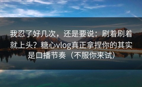 我忍了好几次，还是要说：刷着刷着就上头？糖心vlog真正拿捏你的其实是口播节奏（不服你来试）