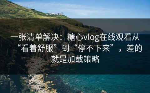 一张清单解决：糖心vlog在线观看从“看着舒服”到“停不下来”，差的就是加载策略