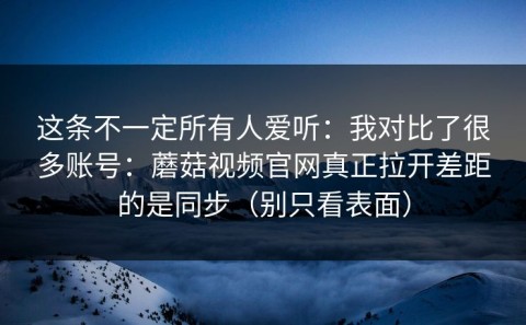 这条不一定所有人爱听：我对比了很多账号：蘑菇视频官网真正拉开差距的是同步（别只看表面）