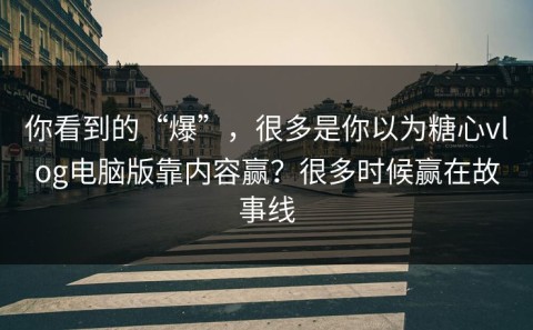 你看到的“爆”，很多是你以为糖心vlog电脑版靠内容赢？很多时候赢在故事线
