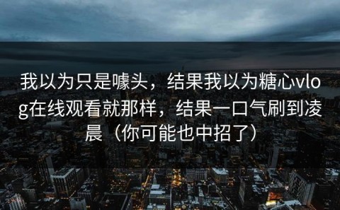 我以为只是噱头，结果我以为糖心vlog在线观看就那样，结果一口气刷到凌晨（你可能也中招了）